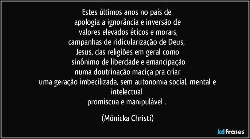 Estes últimos anos no país de 
apologia a ignorância e inversão de
 valores elevados éticos e morais,
campanhas de ridicularização de Deus, 
Jesus, das religiões em geral como
 sinônimo de liberdade e emancipação
numa doutrinação maciça pra criar
 uma geração imbecilizada, sem autonomia social, mental e intelectual 
promíscua e manipulável . (Mônicka Christi)