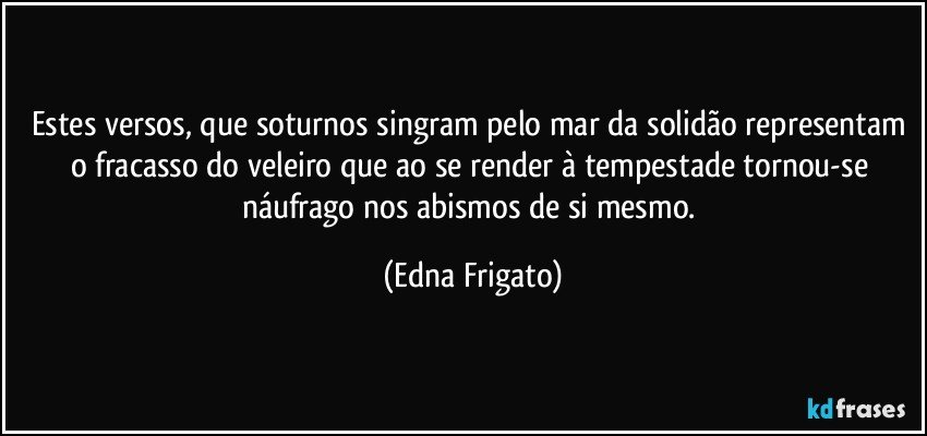 Estes versos, que soturnos singram pelo mar da solidão representam o fracasso do veleiro que ao se render à tempestade tornou-se náufrago nos abismos de si mesmo. (Edna Frigato)