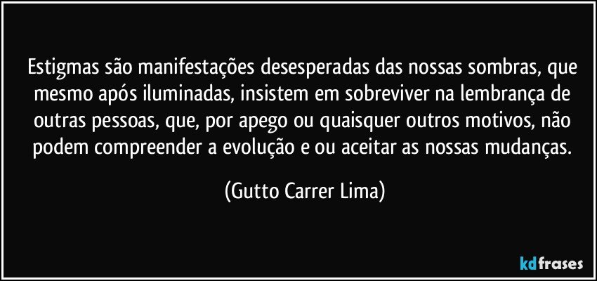 Estigmas são manifestações desesperadas das nossas sombras, que mesmo após iluminadas, insistem em sobreviver na lembrança de outras pessoas, que, por apego ou quaisquer outros motivos, não podem compreender a evolução e/ou aceitar as nossas mudanças. (Gutto Carrer Lima)