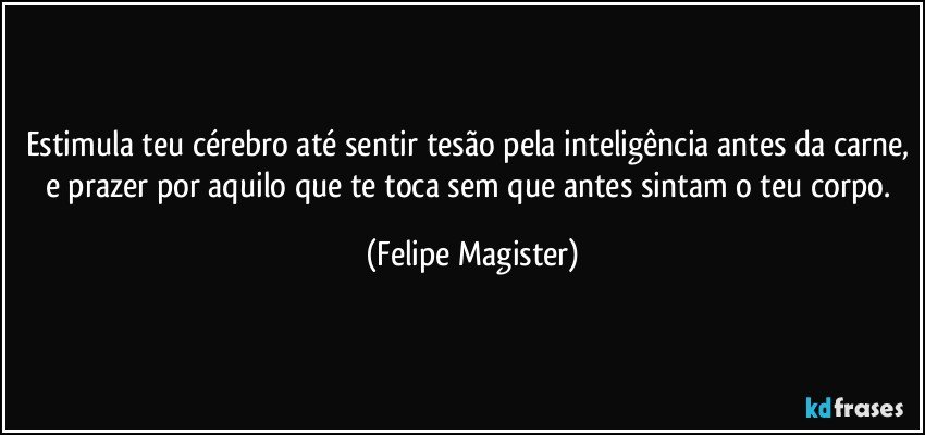 estimula teu cérebro até sentir tesão pela inteligência antes da carne, e prazer por aquilo que te toca sem que antes sintam o teu corpo. (Felipe Magister)