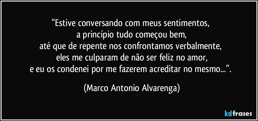 “Estive conversando com meus sentimentos, 
a princípio tudo começou bem,
até que de repente nos confrontamos verbalmente, 
eles me culparam de não ser feliz no amor,
e eu os condenei por me fazerem acreditar no mesmo...”. (Marco Antonio Alvarenga)