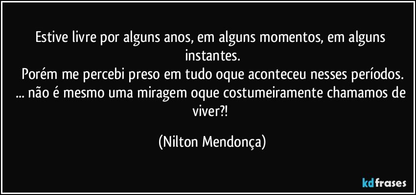 Estive livre por alguns anos, em alguns momentos, em alguns instantes.
Porém me percebi preso em tudo oque aconteceu nesses períodos.
... não é mesmo uma miragem oque costumeiramente chamamos de viver?! (Nilton Mendonça)