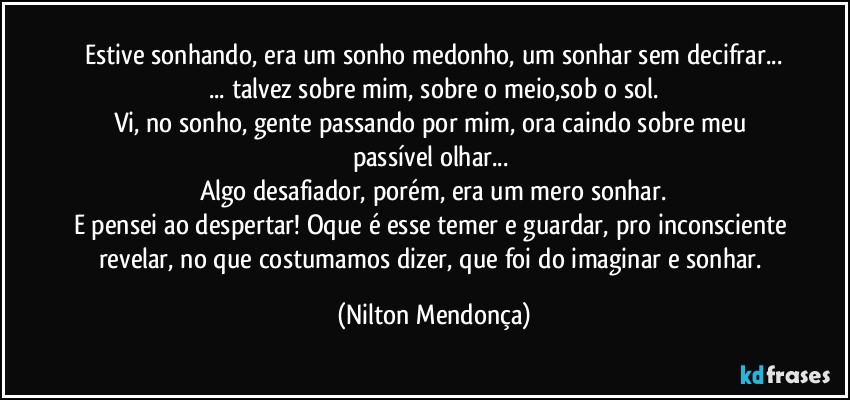 Estive sonhando, era um sonho medonho, um sonhar sem decifrar...
... talvez sobre mim, sobre o meio,sob o sol.
Vi, no sonho, gente passando por mim, ora caindo sobre meu passível olhar... 
Algo desafiador, porém, era um mero sonhar.
E pensei ao despertar! Oque é esse temer e guardar, pro inconsciente revelar, no que costumamos dizer, que foi do imaginar e sonhar. (Nilton Mendonça)