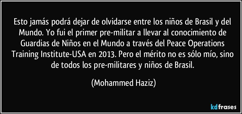 Esto jamás podrá dejar de olvidarse entre los niños de Brasil y del Mundo. Yo fui el primer pre-militar a llevar al conocimiento de Guardias de Niños en el Mundo a través del Peace Operations Training Institute-USA en 2013. Pero el mérito no es sólo mío, sino de todos los pre-militares y niños de Brasil. (Mohammed Haziz)