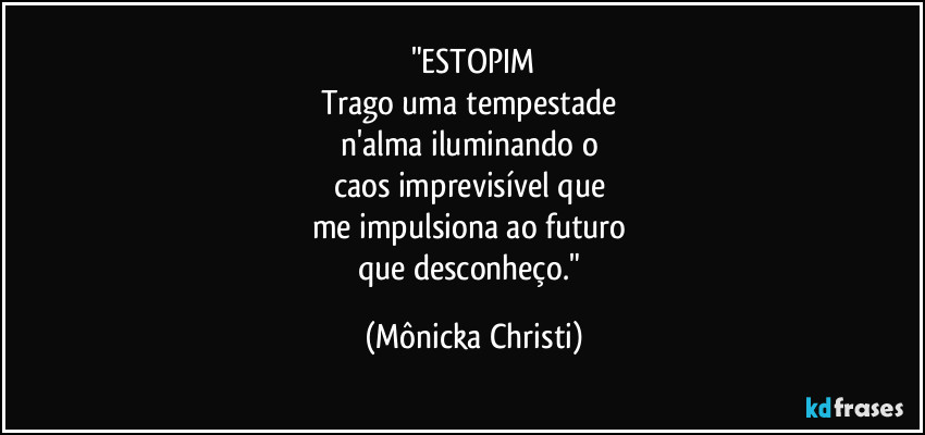 "ESTOPIM
Trago uma tempestade
n'alma iluminando o
caos imprevisível que
me impulsiona ao futuro
que desconheço." (Mônicka Christi)