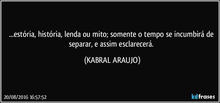 ...estória, história, lenda ou mito; somente o tempo se incumbirá de separar, e assim esclarecerá. (KABRAL ARAUJO)
