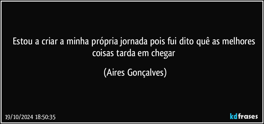 Estou a criar a minha própria jornada pois fui dito quê as melhores coisas tarda em chegar (Aires Gonçalves)