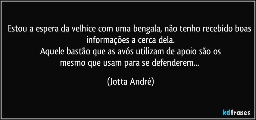 Estou a espera da velhice com uma bengala, não tenho recebido boas informações a cerca dela.
Aquele bastão que as avós utilizam de apoio são os
mesmo que usam para se defenderem... (Jotta André)