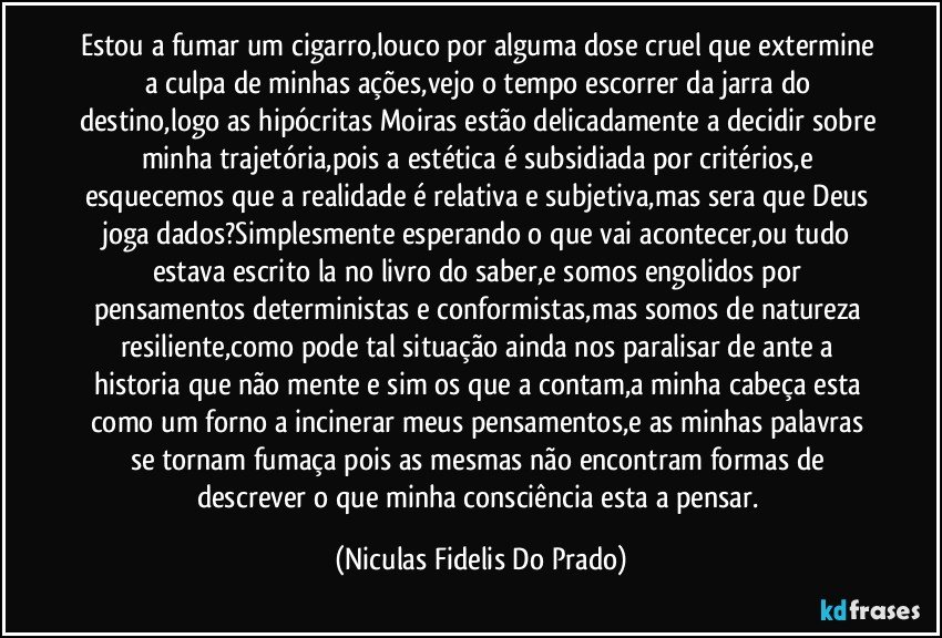 Estou a fumar um cigarro,louco por alguma dose cruel que extermine a culpa de minhas ações,vejo o tempo escorrer da jarra do destino,logo as hipócritas Moiras estão delicadamente a decidir sobre minha trajetória,pois a estética é subsidiada por critérios,e esquecemos que a realidade é relativa e subjetiva,mas sera que Deus joga dados?Simplesmente esperando o que vai acontecer,ou tudo estava escrito la no livro do saber,e somos engolidos por pensamentos deterministas e conformistas,mas somos de natureza resiliente,como pode tal situação ainda nos paralisar de ante a historia que não mente e sim os que a contam,a minha cabeça esta como um forno a incinerar meus pensamentos,e as minhas palavras se tornam fumaça pois as mesmas não encontram formas de descrever o que minha consciência esta a pensar. (Niculas Fidelis Do Prado)