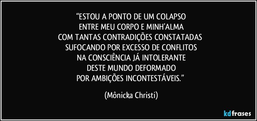 “ESTOU A PONTO DE UM COLAPSO
ENTRE MEU CORPO E MINH'ALMA
COM TANTAS CONTRADIÇÕES CONSTATADAS 
SUFOCANDO POR EXCESSO DE CONFLITOS
NA CONSCIÊNCIA JÁ INTOLERANTE
DESTE MUNDO DEFORMADO
POR AMBIÇÕES INCONTESTÁVEIS.” (Mônicka Christi)