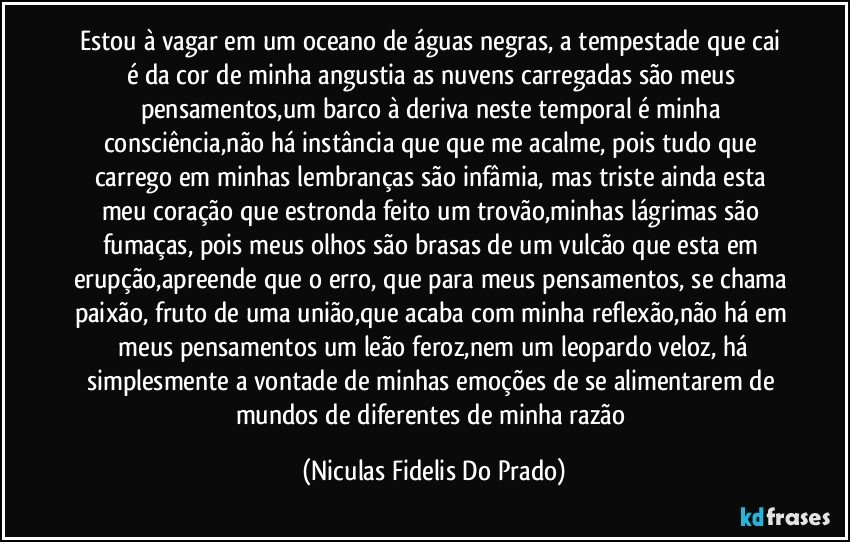 Estou à vagar em um oceano de águas negras, a tempestade que cai é da cor de minha angustia as nuvens carregadas são meus pensamentos,um barco à deriva neste temporal é minha consciência,não há instância que que me acalme, pois tudo que carrego em minhas lembranças são infâmia, mas triste ainda esta meu coração que estronda feito um trovão,minhas lágrimas são fumaças, pois meus olhos são brasas de um vulcão que esta em erupção,apreende que o erro, que para meus pensamentos, se chama paixão, fruto de uma união,que acaba com minha reflexão,não há em meus pensamentos um leão feroz,nem um leopardo veloz, há simplesmente a vontade de minhas emoções de se alimentarem de mundos de diferentes de minha razão (Niculas Fidelis Do Prado)