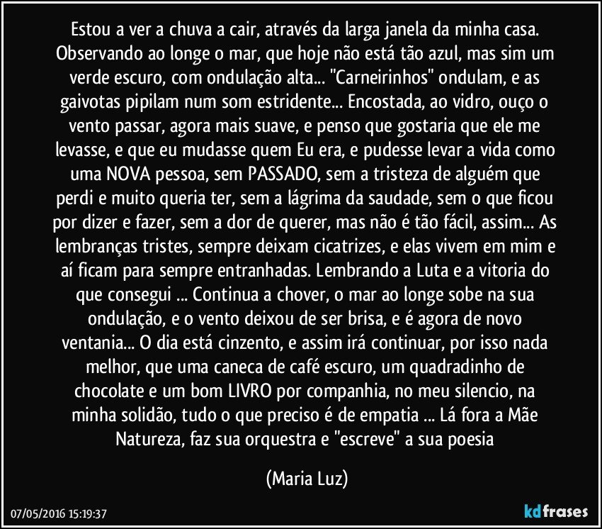 Estou a ver a chuva a cair, através da larga janela da minha casa. Observando ao longe o mar, que hoje não está tão azul, mas sim um verde escuro, com ondulação alta... "Carneirinhos" ondulam, e as gaivotas pipilam num som estridente... Encostada, ao vidro, ouço o vento passar, agora mais suave, e penso que gostaria que ele me levasse, e que eu mudasse quem Eu era, e pudesse levar a vida como uma NOVA pessoa, sem PASSADO, sem a tristeza de alguém que perdi e muito queria ter, sem a lágrima da saudade, sem o que ficou por dizer e fazer, sem a dor de querer, mas não é tão fácil, assim... As lembranças tristes, sempre deixam cicatrizes, e elas vivem em mim e aí ficam para sempre entranhadas. Lembrando a Luta e a vitoria do que consegui ... Continua a chover, o mar ao longe sobe na sua ondulação, e o vento deixou de ser brisa, e é agora de novo ventania... O dia está cinzento, e assim irá continuar, por isso nada melhor, que uma caneca de café escuro, um quadradinho de chocolate e um bom LIVRO por companhia, no meu silencio, na minha solidão, tudo o que preciso é de empatia ... Lá fora a Mãe Natureza, faz sua orquestra e "escreve" a sua poesia (Maria Luz)