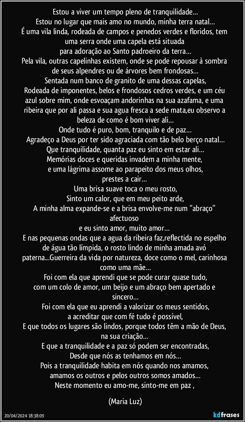 Estou a viver um tempo pleno de tranquilidade…
Estou no lugar que mais amo no mundo, minha terra natal…
É uma vila linda, rodeada de campos e penedos verdes e floridos, tem uma serra onde uma capela está situada 
para adoração ao Santo padroeiro da terra…
Pela vila, outras capelinhas existem, onde se pode repousar à sombra de seus alpendres ou de árvores bem frondosas…
Sentada num banco de granito de uma dessas capelas,
Rodeada de imponentes, belos e frondosos cedros verdes, e um céu azul sobre mim, onde esvoaçam andorinhas na sua azafama, e uma ribeira que por ali passa e sua agua fresca a sede mata,eu observo a beleza de como é bom viver ali…
Onde tudo é puro, bom, tranquilo e de paz…
Agradeço a Deus por ter sido agraciada com tão belo berço natal…
Que tranquilidade, quanta paz eu sinto em estar ali…
Memórias doces e queridas invadem a minha mente, 
e uma lágrima assome ao parapeito dos meus olhos,
prestes a cair… 
Uma brisa suave toca o meu rosto,
Sinto um calor, que em meu peito arde,
A minha alma expande-se e a brisa envolve-me num “abraço” afectuoso 
e eu sinto amor, muito amor… 
E nas pequenas ondas que a agua da ribeira faz,reflectida no espelho de água tão límpida, o rosto lindo de minha amada avó paterna...Guerreira da vida por natureza, doce como o mel, carinhosa como uma mãe…
Foi com ela que aprendi que se pode curar quase tudo,
com um colo de amor, um beijo e um abraço bem apertado e sincero…
Foi com ela que eu aprendi a valorizar os meus sentidos,
a acreditar que com fé tudo é possível,
E que todos os lugares são lindos, porque todos têm a mão de Deus, na sua criação… 
E que a tranquilidade e a paz só podem ser encontradas,
Desde que nós as tenhamos em nós…
Pois a tranquilidade habita em nós quando nos amamos, 
amamos os outros e pelos outros somos amados…
Neste momento eu amo-me, sinto-me em paz , (Maria Luz)