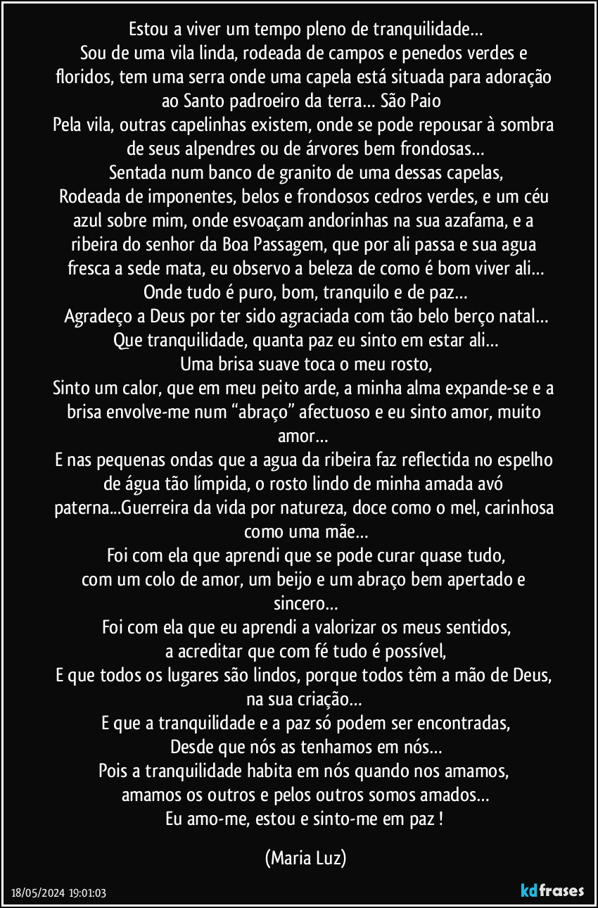 Estou a viver um tempo pleno de tranquilidade…
Sou de uma vila linda, rodeada de campos e penedos verdes e floridos, tem uma serra onde uma capela está situada para adoração ao Santo padroeiro da terra… São Paio ❤
Pela vila, outras capelinhas existem, onde se pode repousar à sombra de seus alpendres ou de árvores bem frondosas…
Sentada num banco de granito de uma dessas capelas,
Rodeada de imponentes, belos e frondosos cedros verdes, e um céu azul sobre mim, onde esvoaçam andorinhas na sua azafama, e a ribeira do senhor da Boa Passagem, que por ali passa e sua agua fresca a sede mata, eu observo a beleza de como é bom viver ali…
Onde tudo é puro, bom, tranquilo e de paz…
Agradeço a Deus por ter sido agraciada com tão belo berço natal…
Que tranquilidade, quanta paz eu sinto em estar ali…
Uma brisa suave toca o meu rosto,
Sinto um calor, que em meu peito arde, a minha alma expande-se e a brisa envolve-me num “abraço” afectuoso e eu sinto amor, muito amor… 
E nas pequenas ondas que a agua da ribeira faz reflectida no espelho de água tão límpida, o rosto lindo de minha amada avó paterna...Guerreira da vida por natureza, doce como o mel, carinhosa como uma mãe…
Foi com ela que aprendi que se pode curar quase tudo,
com um colo de amor, um beijo e um abraço bem apertado e sincero…
Foi com ela que eu aprendi a valorizar os meus sentidos,
a acreditar que com fé tudo é possível,
E que todos os lugares são lindos, porque todos têm a mão de Deus, na sua criação… 
E que a tranquilidade e a paz só podem ser encontradas,
Desde que nós as tenhamos em nós…
Pois a tranquilidade habita em nós quando nos amamos, 
amamos os outros e pelos outros somos amados…
Eu amo-me, estou e sinto-me em paz ! (Maria Luz)