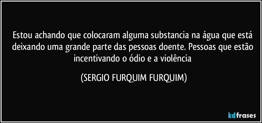 Estou achando que colocaram alguma substancia na água que está deixando uma grande parte das pessoas doente. Pessoas que estão incentivando o ódio e a violência (SERGIO FURQUIM FURQUIM)