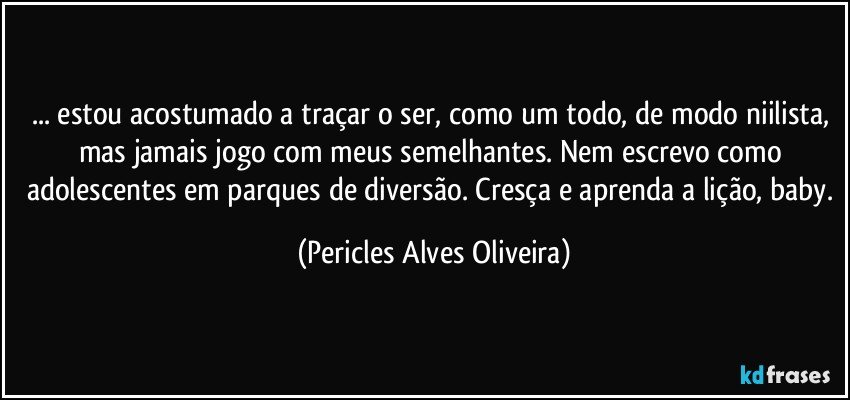 ... estou acostumado a traçar o ser, como um todo, de modo niilista, mas jamais jogo com meus semelhantes. Nem escrevo como adolescentes em parques de diversão. Cresça e aprenda a lição, baby. (Pericles Alves Oliveira)