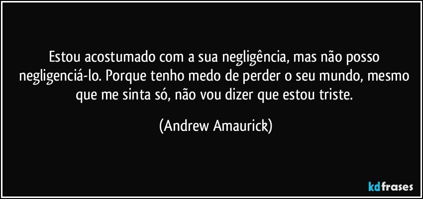 Estou acostumado com a sua negligência, mas não posso negligenciá-lo. Porque tenho medo de perder o seu mundo, mesmo que me sinta só, não vou dizer que estou triste. (Andrew Amaurick)