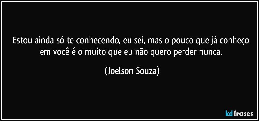 Estou ainda só te conhecendo, eu sei, mas o pouco que já conheço em você é o muito que eu não quero perder nunca. (Joelson Souza)