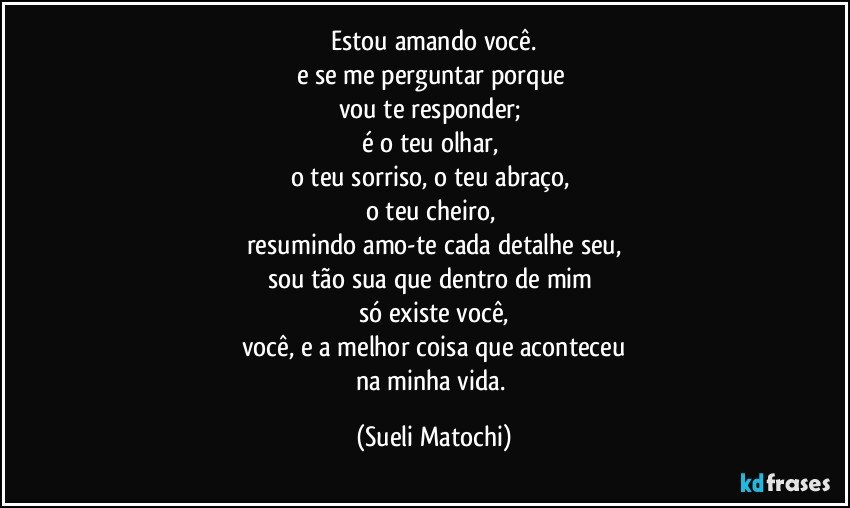 Estou amando você.
e se me perguntar porque 
vou te responder; 
é o teu olhar, 
o teu sorriso, o teu abraço, 
o teu cheiro, 
resumindo amo-te cada detalhe seu,
sou tão sua que dentro de mim 
só existe você,
você, e a melhor coisa que aconteceu
na minha vida. (Sueli Matochi)