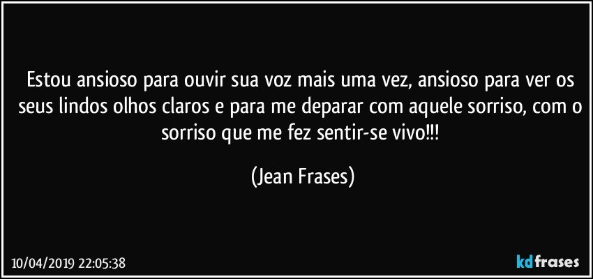 Estou ansioso para ouvir sua voz mais uma vez, ansioso para ver os seus lindos olhos claros e para me deparar com aquele sorriso, com o sorriso que me fez sentir-se vivo!!! (Jean Frases)