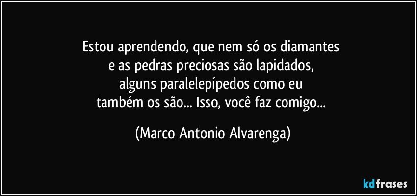 Estou aprendendo, que nem só os diamantes 
e as pedras preciosas são lapidados, 
alguns paralelepípedos como eu 
também os são... Isso, você faz comigo... (Marco Antonio Alvarenga)