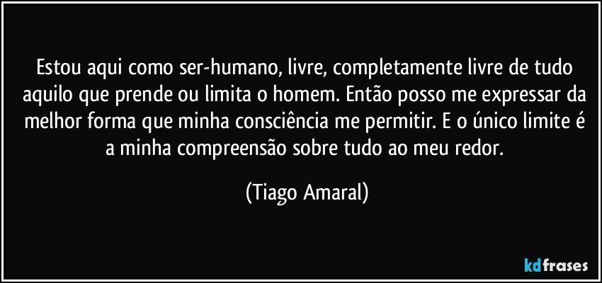 Estou aqui como ser-humano, livre, completamente livre de tudo aquilo que prende ou limita o homem. Então posso me expressar da melhor forma que minha consciência me permitir. E o único limite é a minha compreensão sobre tudo ao meu redor. (Tiago Amaral)