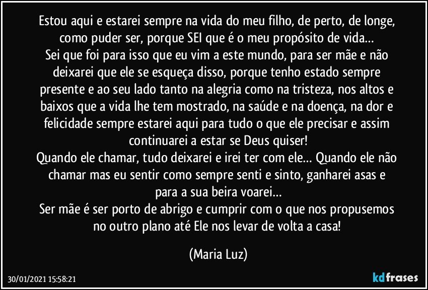 Estou aqui e estarei sempre na vida do meu filho, de perto, de longe, como puder ser, porque SEI que é o meu propósito de vida… 
Sei que foi para isso que eu vim a este mundo, para ser mãe e não deixarei que ele se esqueça disso, porque tenho estado sempre presente e ao seu lado tanto na alegria como na tristeza, nos altos e baixos que a vida lhe tem mostrado, na saúde e na doença, na dor e felicidade sempre estarei aqui para tudo o que ele precisar e assim continuarei a estar se Deus quiser!
Quando ele chamar, tudo deixarei e irei ter com ele… Quando ele não chamar mas eu sentir como sempre senti e sinto, ganharei asas e para a sua beira voarei…
Ser mãe é ser porto de abrigo e cumprir com o que nos propusemos no outro plano até Ele nos levar de volta a casa! (Maria Luz)