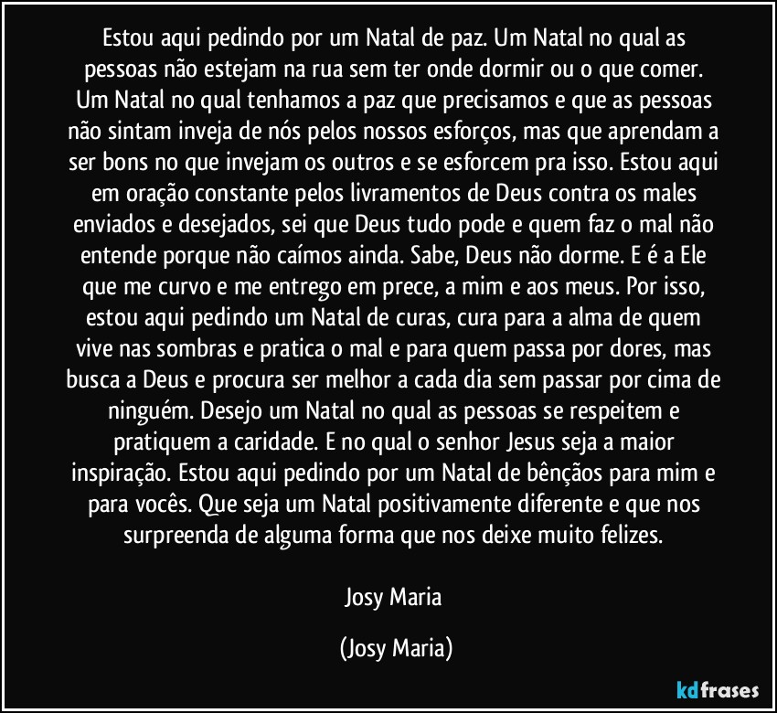 Estou aqui pedindo por um Natal de paz. Um Natal no qual as pessoas não estejam na rua sem ter onde dormir ou o que comer. Um Natal no qual tenhamos a paz que precisamos e que as pessoas não sintam inveja de nós pelos nossos esforços, mas que aprendam a ser bons no que invejam os outros e se esforcem pra isso. Estou aqui em oração constante pelos livramentos de Deus contra os males enviados e desejados, sei que Deus tudo pode e quem faz o mal não entende porque não caímos ainda. Sabe, Deus não dorme. E é a Ele que me curvo e me entrego em prece, a mim e aos meus. Por isso, estou aqui pedindo um Natal de curas, cura para a alma de quem vive nas sombras e pratica o mal e para quem passa por dores, mas busca a Deus e procura ser melhor a cada dia sem passar por cima de ninguém. Desejo um Natal no qual as pessoas se respeitem e pratiquem a caridade. E no qual o senhor Jesus seja a maior inspiração. Estou aqui pedindo por um Natal de bênçãos para mim e para vocês. Que seja um Natal positivamente diferente e que nos surpreenda de alguma forma que nos deixe muito felizes. 

Josy Maria (Josy Maria)