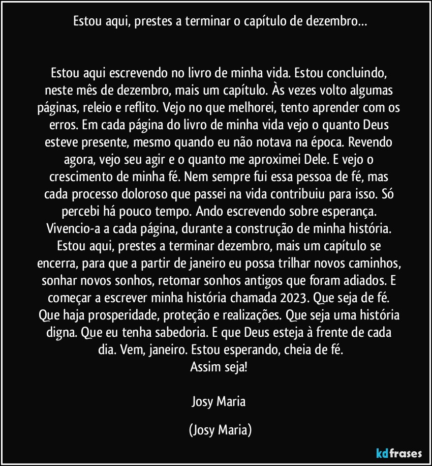 Estou aqui, prestes a terminar o capítulo de dezembro…


Estou aqui escrevendo no livro de minha vida. Estou concluindo, neste mês de dezembro, mais um capítulo. Às vezes volto algumas páginas, releio e reflito. Vejo no que melhorei, tento aprender com os erros. Em cada página do livro de minha vida vejo o quanto Deus esteve presente, mesmo quando eu não notava na época. Revendo agora, vejo seu agir e o quanto me aproximei Dele. E vejo o crescimento de minha fé. Nem sempre fui essa pessoa de fé, mas cada processo doloroso que passei na vida contribuiu para isso. Só percebi há pouco tempo. Ando escrevendo sobre esperança. Vivencio-a a cada página, durante a construção de minha história. Estou aqui, prestes a terminar dezembro, mais um capítulo se encerra, para que a partir de janeiro eu possa trilhar novos caminhos, sonhar novos sonhos, retomar sonhos antigos que foram adiados. E começar a escrever minha história chamada 2023. Que seja de fé. Que haja prosperidade, proteção e realizações. Que seja uma história digna. Que eu tenha sabedoria. E que Deus esteja à frente de cada dia. Vem, janeiro. Estou esperando, cheia de fé.
Assim seja! 

Josy Maria (Josy Maria)