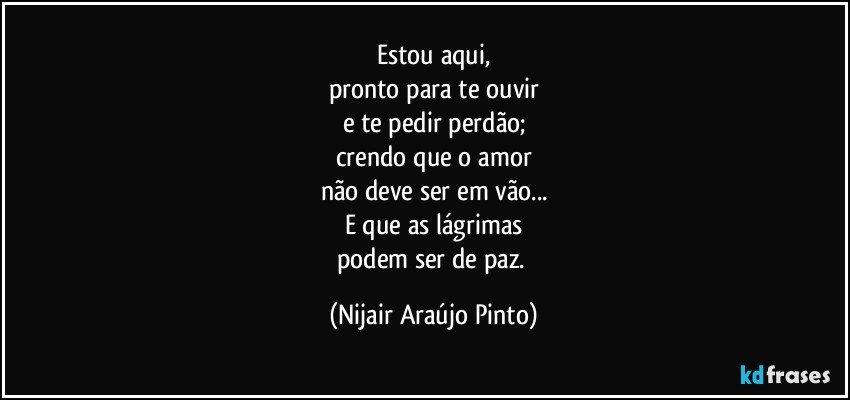 Estou aqui,
pronto para te ouvir
e te pedir perdão;
crendo que o amor
não deve ser em vão...
E que as lágrimas
podem ser de paz. (Nijair Araújo Pinto)