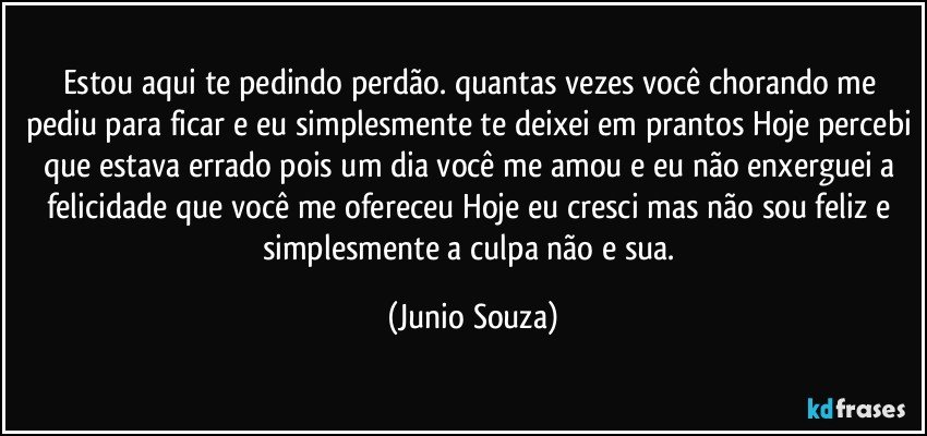 Estou aqui te pedindo perdão. quantas vezes você chorando me pediu para ficar e eu simplesmente te deixei em prantos Hoje percebi que estava errado pois um dia você me amou e eu não enxerguei a felicidade que você me ofereceu Hoje eu cresci mas não sou feliz e simplesmente a culpa não e sua. (Junio Souza)