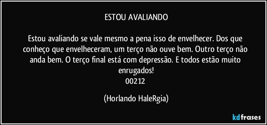 ESTOU AVALIANDO

Estou avaliando se vale mesmo a pena isso de envelhecer. Dos que conheço que envelheceram, um terço não ouve bem. Outro terço não anda bem. O terço final está com depressão. E todos estão muito enrugados!
00212 (Horlando HaleRgia)