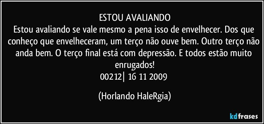 ESTOU AVALIANDO
Estou avaliando se vale mesmo a pena isso de envelhecer. Dos que conheço que envelheceram, um terço não ouve bem. Outro terço não anda bem. O terço final está com depressão. E todos estão muito enrugados!
00212| 16/11/2009 (Horlando HaleRgia)