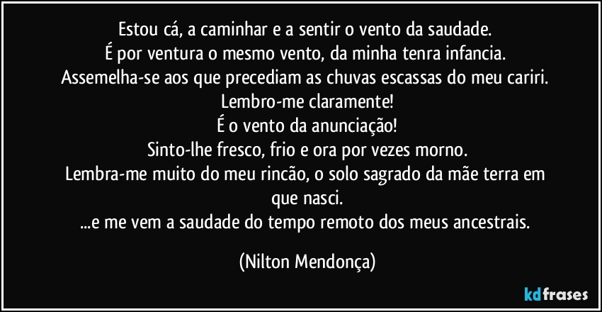 Estou cá, a caminhar e a sentir o vento da saudade. 
É por ventura o mesmo vento, da minha tenra infancia. 
Assemelha-se aos que precediam as chuvas escassas do meu cariri. 
Lembro-me claramente!
É o vento da anunciação!
Sinto-lhe fresco, frio e ora por vezes morno.
Lembra-me muito do meu rincão, o solo sagrado da mãe terra em que nasci.
...e me vem a saudade do tempo remoto dos meus ancestrais. (Nilton Mendonça)