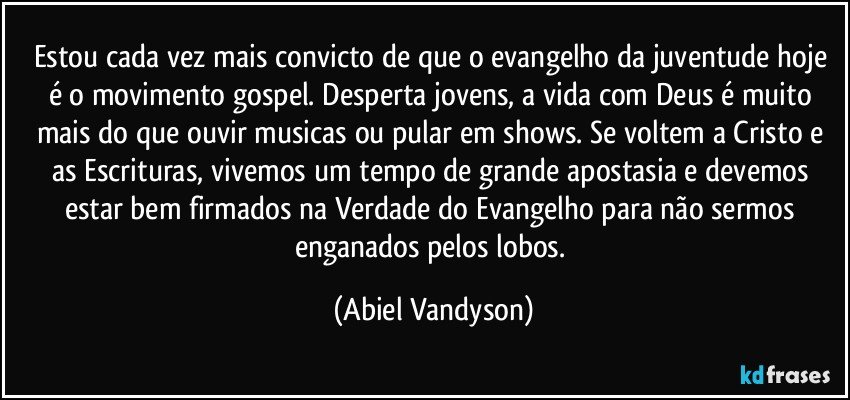 Estou cada vez mais convicto de que o evangelho da juventude hoje é o movimento gospel. Desperta jovens, a vida com Deus é muito mais do que ouvir musicas ou pular em shows. Se voltem a Cristo e as Escrituras, vivemos um tempo de grande apostasia e devemos estar bem firmados na Verdade do Evangelho para não sermos enganados pelos lobos. (Abiel Vandyson)