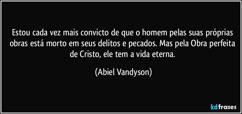 Estou cada vez mais convicto de que o homem pelas suas próprias obras está morto em seus delitos e pecados. Mas pela Obra perfeita de Cristo, ele tem a vida eterna. (Abiel Vandyson)