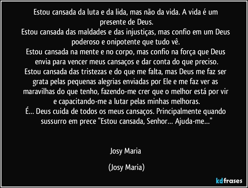 Estou cansada da luta e da lida, mas não da vida. A vida é um presente de Deus.
Estou cansada das maldades e das injustiças, mas confio em um Deus poderoso e onipotente que tudo vê. 
Estou cansada na mente e no corpo, mas confio na força que Deus envia para vencer meus cansaços e dar conta do que preciso.
Estou cansada das tristezas e do que me falta, mas Deus me faz ser grata pelas pequenas alegrias enviadas por Ele e me faz ver as maravilhas do que tenho, fazendo-me crer que o melhor está por vir e capacitando-me a lutar pelas minhas melhoras.
É… Deus cuida de todos os meus cansaços. Principalmente quando sussurro em prece "Estou cansada, Senhor… Ajuda-me…"


Josy Maria (Josy Maria)