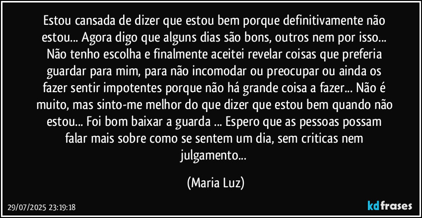 Estou cansada de dizer que estou bem porque definitivamente não estou... Agora digo que alguns dias são bons, outros nem por isso... Não tenho escolha e finalmente aceitei revelar coisas que preferia guardar para mim, para não incomodar ou preocupar ou ainda os fazer sentir impotentes porque não há grande coisa a fazer... Não é muito, mas sinto-me melhor do que dizer que estou bem quando não estou... Foi bom baixar a guarda ... Espero que as pessoas possam falar mais sobre como se sentem um dia, sem criticas nem julgamento... (Maria Luz)