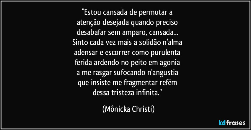 "Estou cansada de permutar a 
atenção desejada quando preciso 
desabafar sem amparo, cansada... 
Sinto cada vez mais a solidão n'alma 
adensar e escorrer  como purulenta 
ferida ardendo no peito em agonia 
a me rasgar sufocando n'angustia 
que insiste me fragmentar refém 
dessa tristeza infinita." (Mônicka Christi)