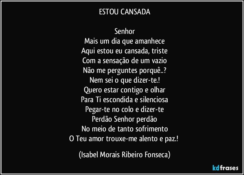 ESTOU CANSADA
Senhor
Mais um dia que amanhece
Aqui estou eu cansada, triste
Com a sensação de um vazio
Não me perguntes porquê..?
Nem sei o que dizer-te.!
Quero estar contigo e olhar
Para Ti escondida e silenciosa
Pegar-te no colo e dizer-te
Perdão Senhor perdão
No meio de tanto sofrimento
O Teu amor trouxe-me alento e paz.! (Isabel Morais Ribeiro Fonseca)