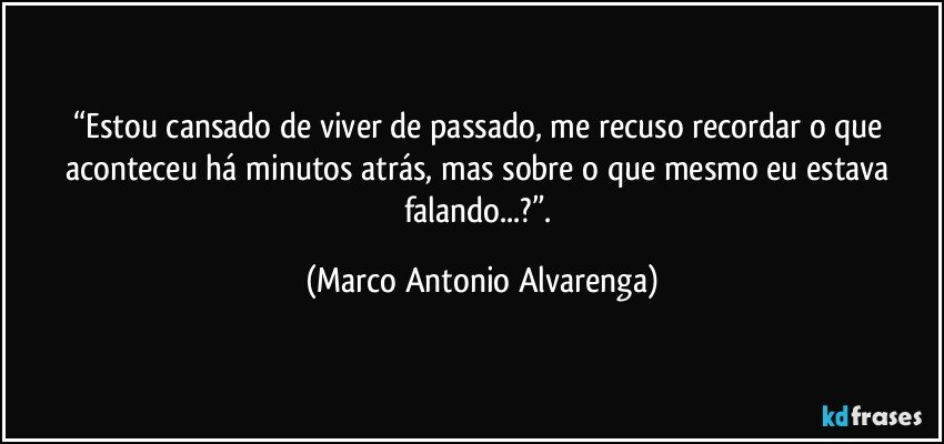 “Estou cansado de viver de passado, me recuso recordar o que aconteceu há minutos atrás, mas sobre o que mesmo eu estava falando...?”. (Marco Antonio Alvarenga)