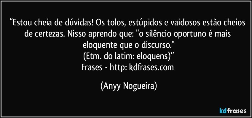 “Estou cheia de dúvidas! Os tolos, estúpidos e vaidosos estão cheios de certezas. Nisso aprendo que: "o silêncio oportuno é mais eloquente que o discurso."
(Etm. do latim: eloquens)”
Frases - http://kdfrases.com (Anyy Nogueira)