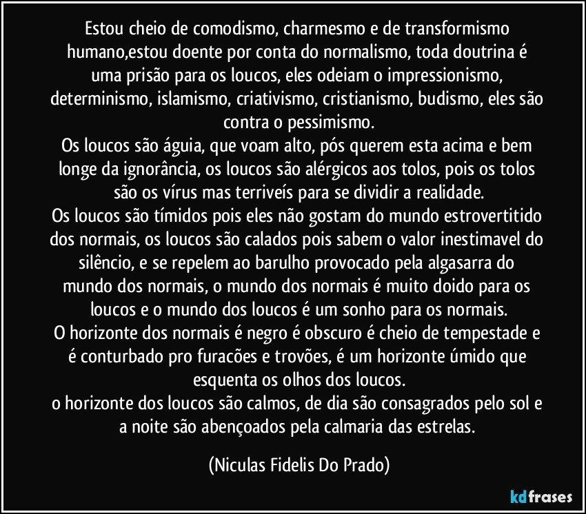 Estou cheio de comodismo, charmesmo e de transformismo humano,estou doente por conta do normalismo, toda doutrina é uma prisão para os loucos, eles odeiam o impressionismo, determinismo, islamismo, criativismo, cristianismo, budismo, eles são contra o pessimismo.
Os loucos são águia, que voam alto, pós querem esta acima e bem longe da ignorância, os loucos são alérgicos aos tolos, pois os tolos são os vírus mas terriveís para se dividir a realidade.
Os loucos são tímidos pois eles não gostam do mundo estrovertitido dos normais, os loucos são calados pois sabem o valor inestimavel do silêncio, e se repelem ao barulho provocado pela algasarra do mundo dos normais, o mundo dos normais é muito doido para os loucos e o mundo dos loucos é um sonho para os normais.
O horizonte dos normais é negro é obscuro é cheio de tempestade e é conturbado pro furacões e trovões, é um horizonte úmido que esquenta os olhos dos loucos.
o horizonte dos loucos são calmos, de dia são consagrados pelo sol e a noite são abençoados pela calmaria das estrelas. (Niculas Fidelis Do Prado)