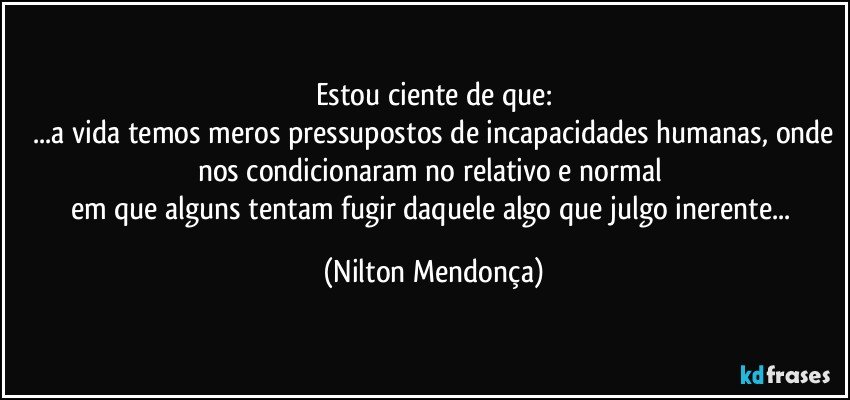 Estou ciente de que:
 ...a vida temos meros pressupostos de incapacidades humanas, onde nos condicionaram no relativo e normal 
em que alguns tentam fugir daquele algo que julgo inerente... (Nilton Mendonça)