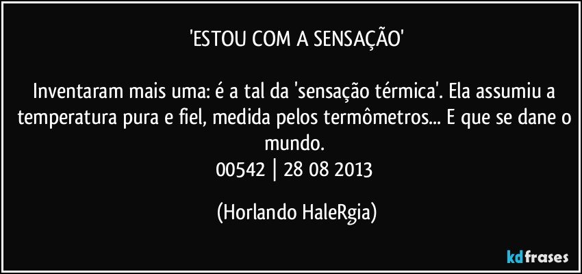 'ESTOU COM A SENSAÇÃO'

Inventaram mais uma: é a tal da 'sensação térmica'. Ela assumiu a temperatura pura e fiel, medida pelos termômetros... E que se dane o mundo. 
00542 | 28/08/2013 (Horlando HaleRgia)