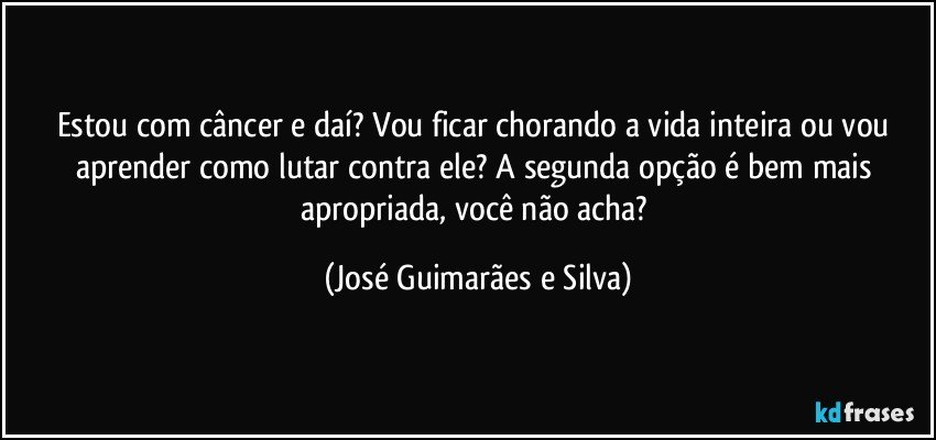 Estou com câncer e daí? Vou ficar chorando a vida inteira ou vou aprender como lutar contra ele? A segunda opção é bem mais apropriada, você não acha? (José Guimarães e Silva)