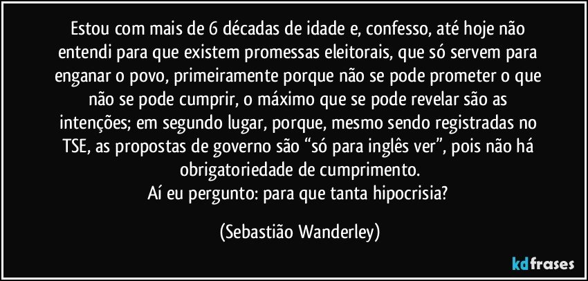 Estou com mais de 6 décadas de idade e, confesso, até hoje não entendi para que existem promessas eleitorais, que só servem para enganar o povo, primeiramente porque não se pode prometer o que não se pode cumprir, o máximo que se pode revelar são as intenções; em segundo lugar, porque, mesmo sendo registradas no TSE, as propostas de governo são “só para inglês ver”, pois não há obrigatoriedade de cumprimento.
Aí eu pergunto: para que tanta hipocrisia? (Sebastião Wanderley)