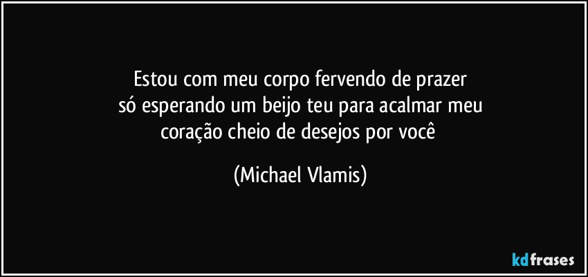 Estou com meu corpo fervendo de prazer
só esperando um beijo teu para acalmar meu
coração cheio de desejos por você (Michael Vlamis)