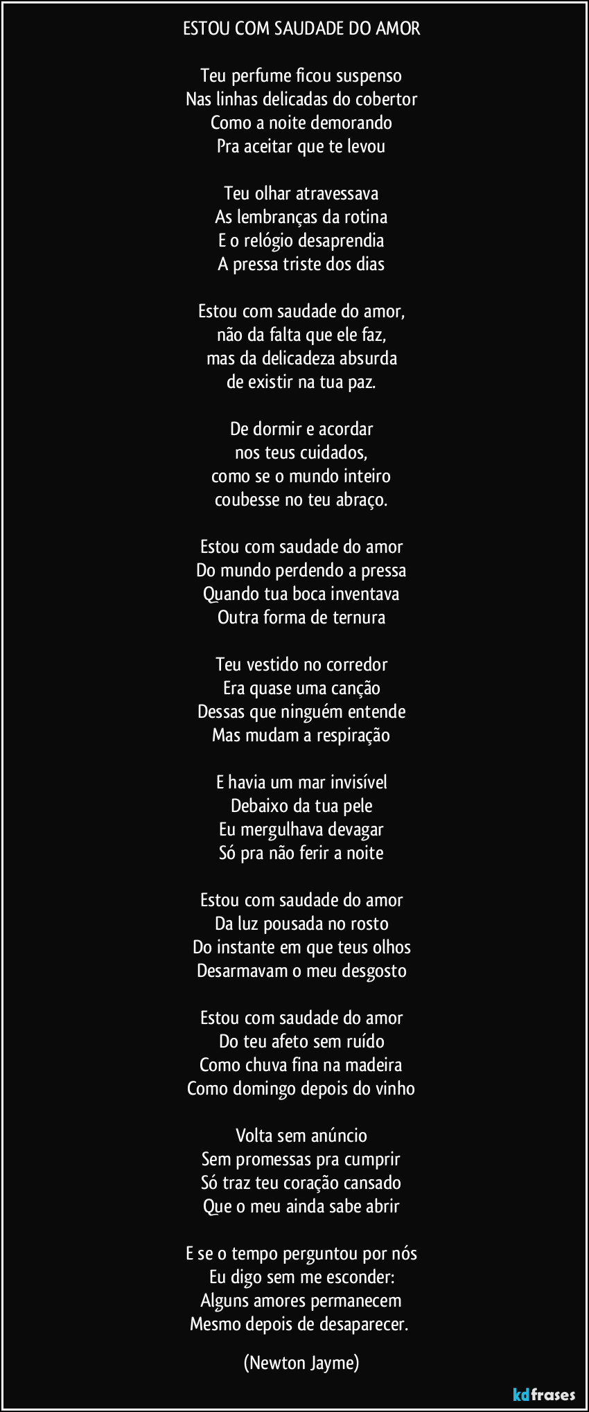 ESTOU COM SAUDADE DO AMOR

Teu perfume ficou suspenso
Nas linhas delicadas do cobertor
Como a noite demorando
Pra aceitar que te levou

Teu olhar atravessava
As lembranças da rotina
E o relógio desaprendia
A pressa triste dos dias

Estou com saudade do amor,
não da falta que ele faz,
mas da delicadeza absurda
de existir na tua paz.

De dormir e acordar
nos teus cuidados,
como se o mundo inteiro
coubesse no teu abraço.

Estou com saudade do amor
Do mundo perdendo a pressa
Quando tua boca inventava
Outra forma de ternura

Teu vestido no corredor
Era quase uma canção
Dessas que ninguém entende
Mas mudam a respiração

E havia um mar invisível
Debaixo da tua pele
Eu mergulhava devagar
Só pra não ferir a noite

Estou com saudade do amor
Da luz pousada no rosto
Do instante em que teus olhos
Desarmavam o meu desgosto

Estou com saudade do amor
Do teu afeto sem ruído
Como chuva fina na madeira
Como domingo depois do vinho

Volta sem anúncio
Sem promessas pra cumprir
Só traz teu coração cansado
Que o meu ainda sabe abrir

E se o tempo perguntou por nós
Eu digo sem me esconder:
Alguns amores permanecem
Mesmo depois de desaparecer. (Newton Jayme)