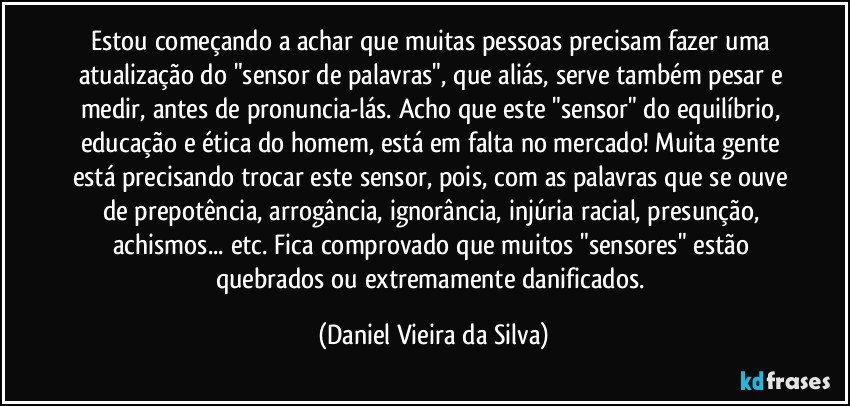 Estou começando a achar que muitas pessoas precisam fazer uma atualização do "sensor de palavras", que aliás, serve também pesar e medir, antes de pronuncia-lás. Acho que este "sensor" do equilíbrio, educação e ética do homem, está em falta no mercado! Muita gente está precisando trocar este sensor, pois, com as palavras que se ouve de prepotência, arrogância, ignorância, injúria racial, presunção, achismos... etc. Fica comprovado que muitos "sensores" estão quebrados ou extremamente danificados. (Daniel Vieira da Silva)